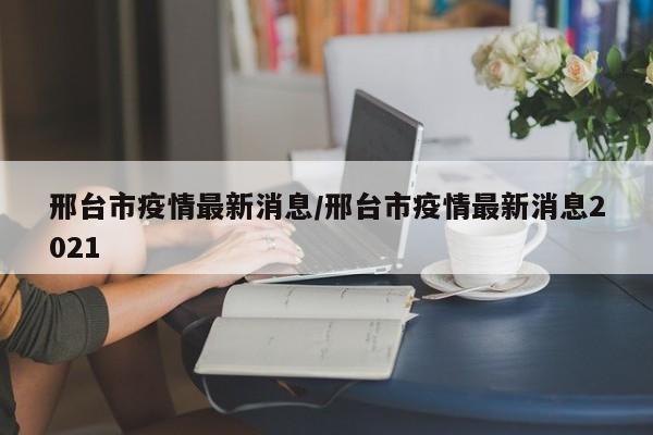 邢台市疫情最新消息/邢台市疫情最新消息2021