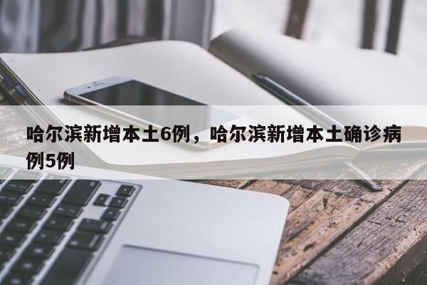 哈尔滨新增本土6例，哈尔滨新增本土确诊病例5例
