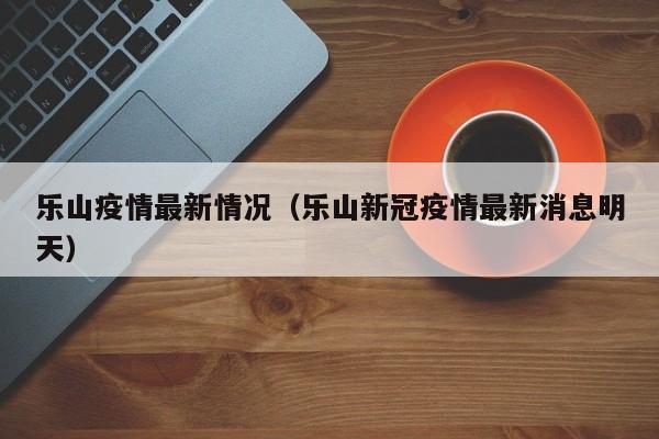 乐山疫情最新情况（乐山新冠疫情最新消息明天）