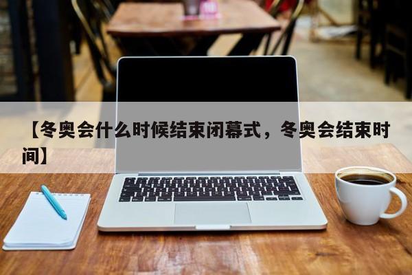 【冬奥会什么时候结束闭幕式，冬奥会结束时间】