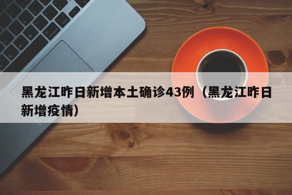 黑龙江昨日新增本土确诊43例（黑龙江昨日新增疫情）