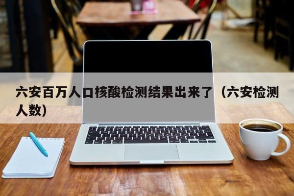 六安百万人口核酸检测结果出来了（六安检测人数）
