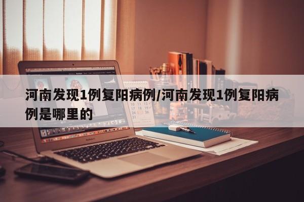 河南发现1例复阳病例/河南发现1例复阳病例是哪里的