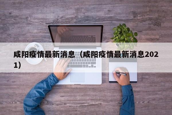 咸阳疫情最新消息（咸阳疫情最新消息2021）