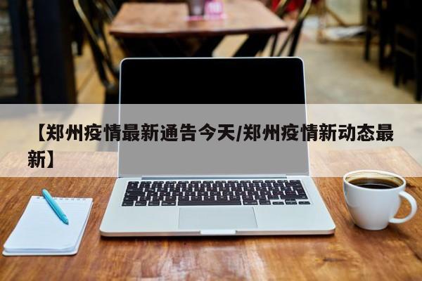 【郑州疫情最新通告今天/郑州疫情新动态最新】