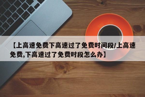 【上高速免费下高速过了免费时间段/上高速免费,下高速过了免费时段怎么办】