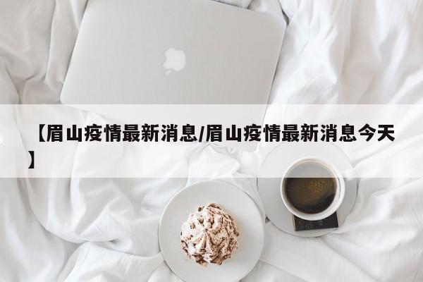 【眉山疫情最新消息/眉山疫情最新消息今天】
