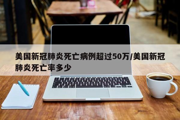 美国新冠肺炎死亡病例超过50万/美国新冠肺炎死亡率多少
