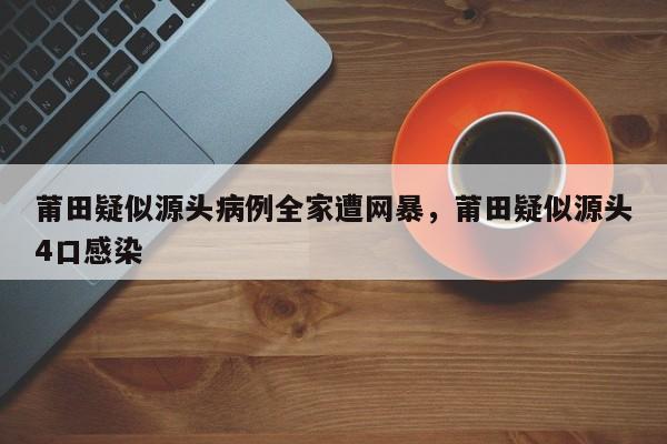 莆田疑似源头病例全家遭网暴，莆田疑似源头4口感染