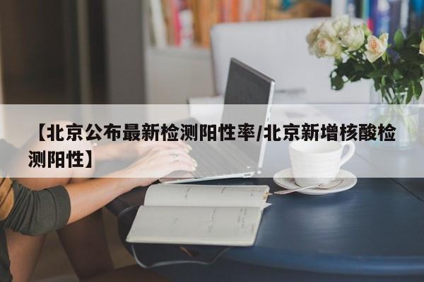 【北京公布最新检测阳性率/北京新增核酸检测阳性】