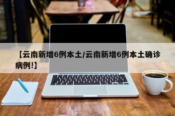 【云南新增6例本土/云南新增6例本土确诊病例!】