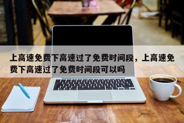 上高速免费下高速过了免费时间段，上高速免费下高速过了免费时间段可以吗
