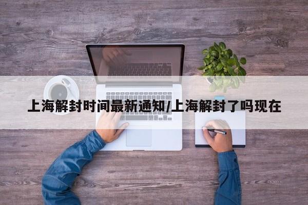 上海解封时间最新通知/上海解封了吗现在
