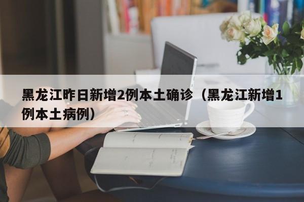 黑龙江昨日新增2例本土确诊（黑龙江新增1例本土病例）