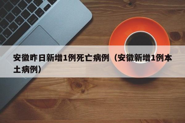 安徽昨日新增1例死亡病例（安徽新增1例本土病例）